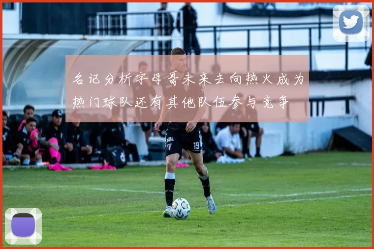 名记分析字母哥未来去向热火成为热门球队还有其他队伍参与竞争