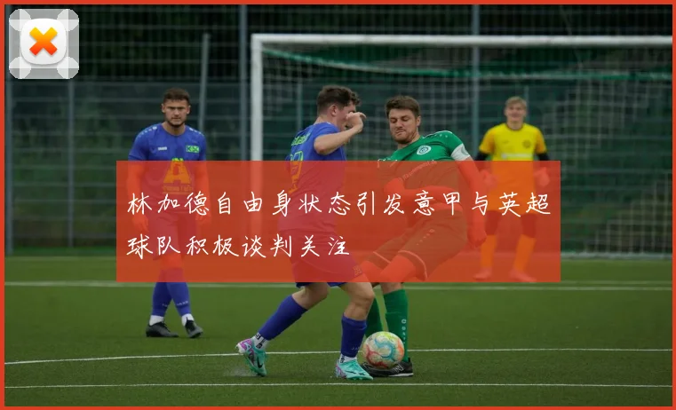 林加德自由身状态引发意甲与英超球队积极谈判关注