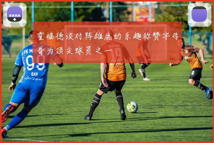 霍福德谈对阵雄鹿的乐趣称赞字母哥为顶尖球员之一