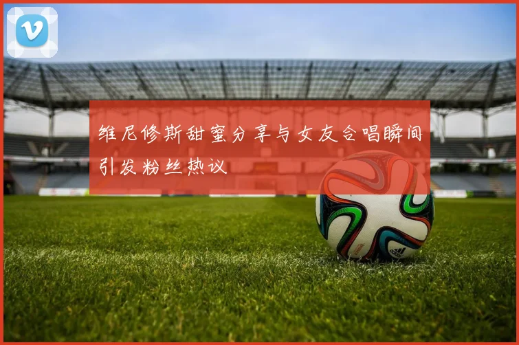 维尼修斯甜蜜分享与女友合唱瞬间引发粉丝热议