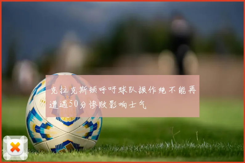 克拉克斯顿呼吁球队振作绝不能再遭遇50分惨败影响士气