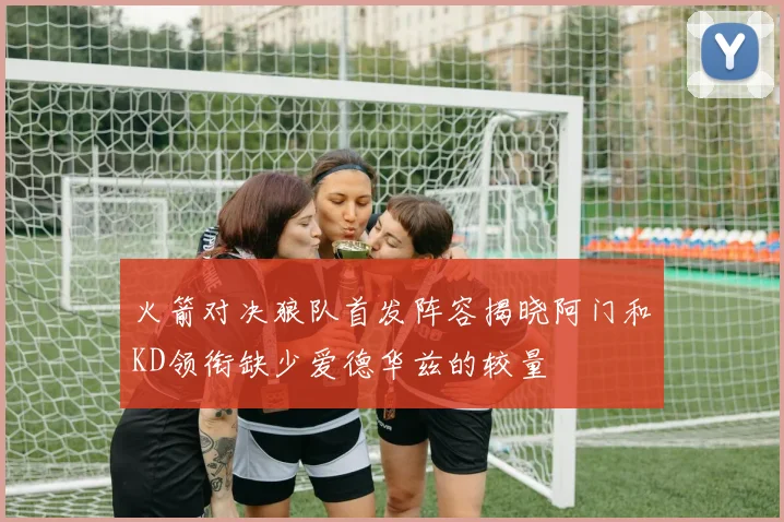 火箭对决狼队首发阵容揭晓阿门和KD领衔缺少爱德华兹的较量