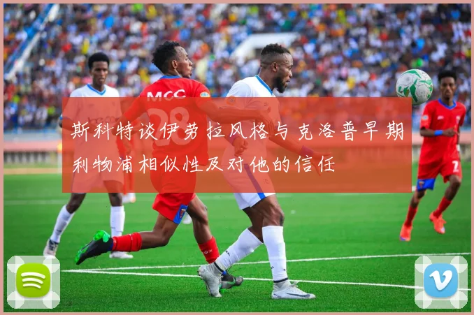 斯科特谈伊劳拉风格与克洛普早期利物浦相似性及对他的信任