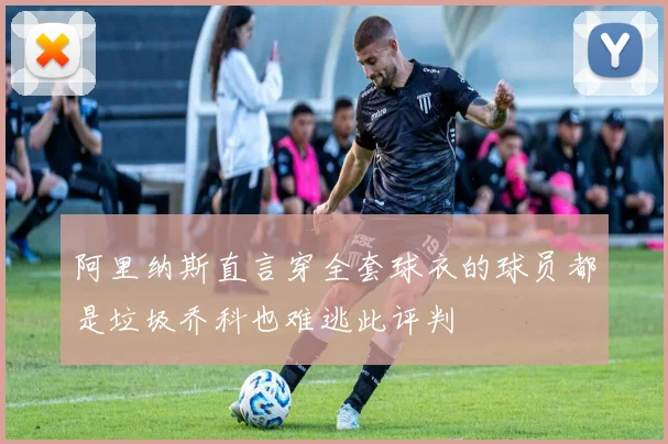 阿里纳斯直言穿全套球衣的球员都是垃圾乔科也难逃此评判