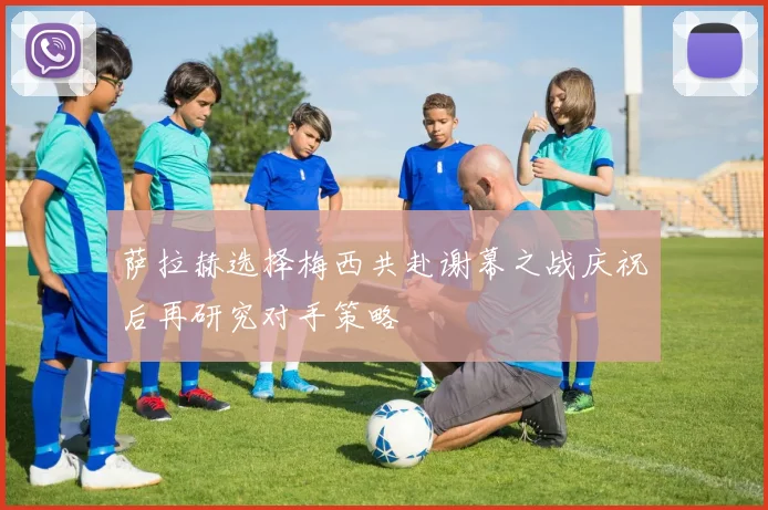 萨拉赫选择梅西共赴谢幕之战庆祝后再研究对手策略