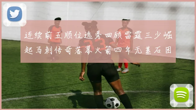 连续前五顺位选秀回顾雷霆三少崛起马刺传奇落幕火箭四年无基石困境