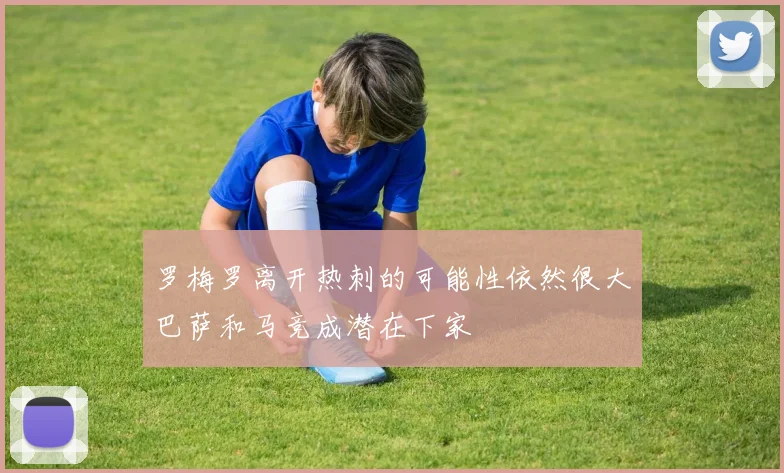 罗梅罗离开热刺的可能性依然很大巴萨和马竞成潜在下家