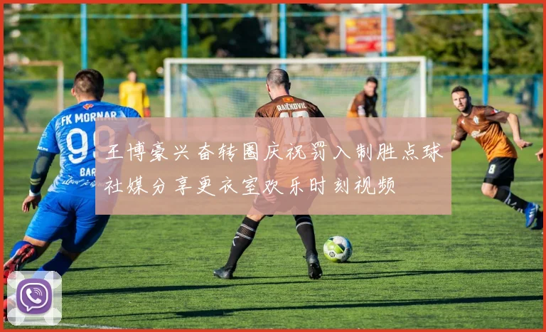 王博豪兴奋转圈庆祝罚入制胜点球社媒分享更衣室欢乐时刻视频