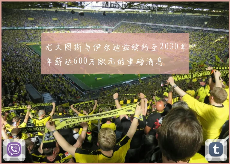 尤文图斯与伊尔迪兹续约至2030年年薪达600万欧元的重磅消息