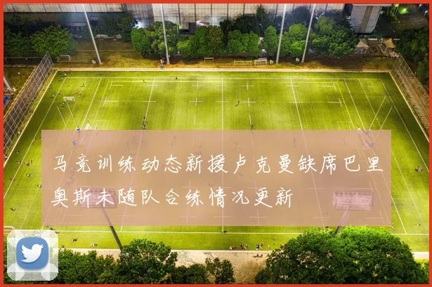 马竞训练动态新援卢克曼缺席巴里奥斯未随队合练情况更新