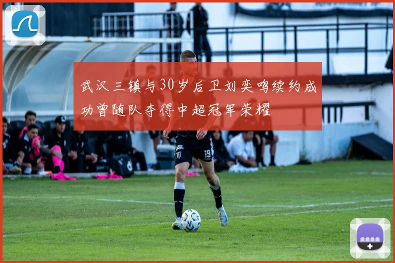 武汉三镇与30岁后卫刘奕鸣续约成功曾随队夺得中超冠军荣耀