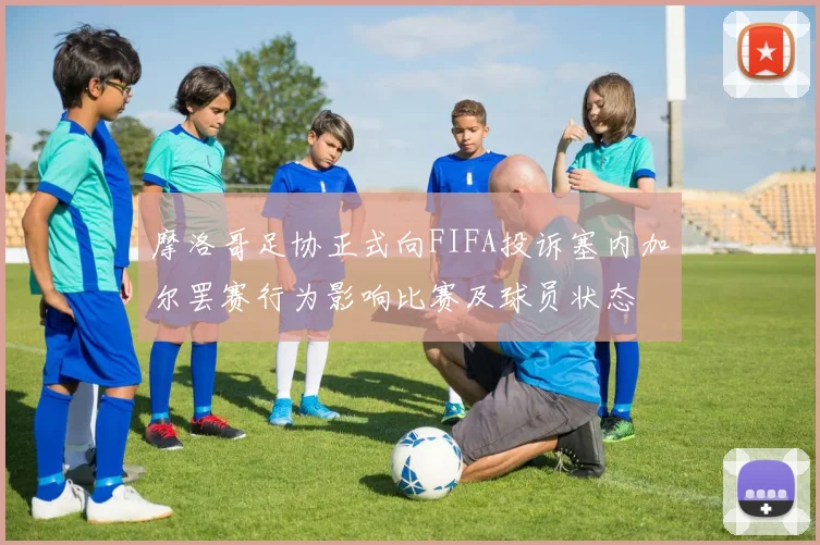 摩洛哥足协正式向FIFA投诉塞内加尔罢赛行为影响比赛及球员状态