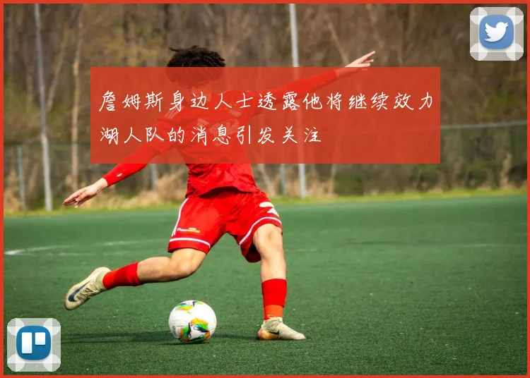 詹姆斯身边人士透露他将继续效力湖人队的消息引发关注