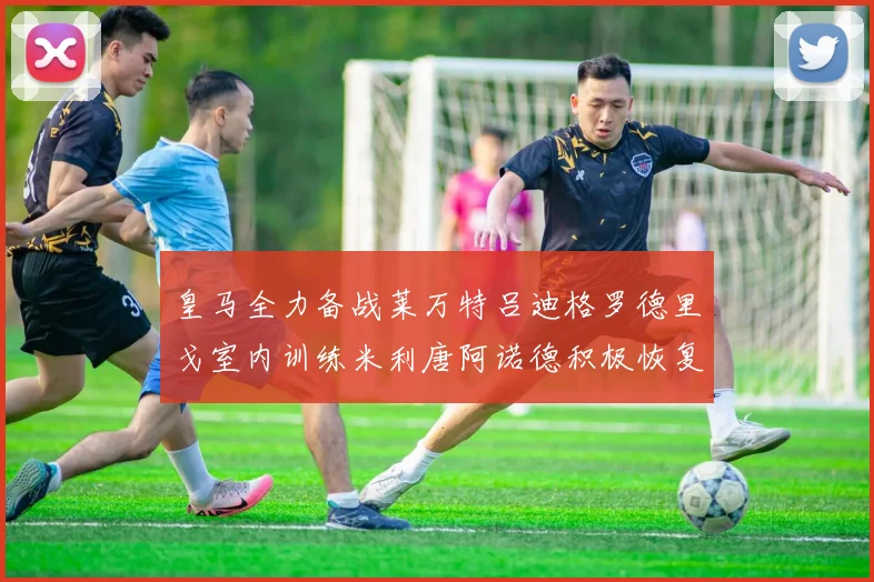 皇马全力备战莱万特吕迪格罗德里戈室内训练米利唐阿诺德积极恢复状态